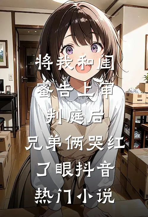 将我和闺蜜告上审判庭后，兄弟俩哭红了眼抖音热门小说