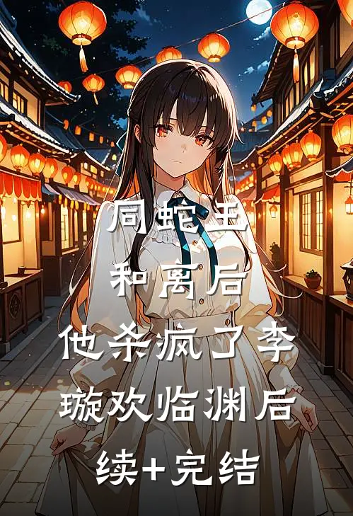 同蛇王和离后，他杀疯了李璇欢临渊后续+完结
