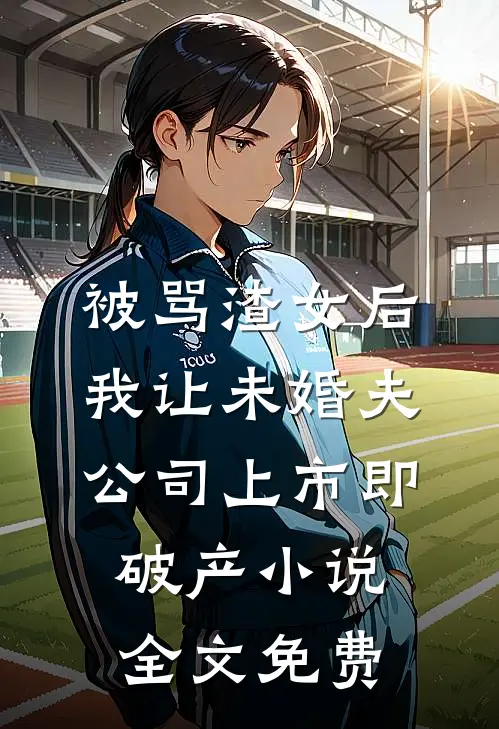 被骂渣女后，我让未婚夫公司上市即破产小说全文免费