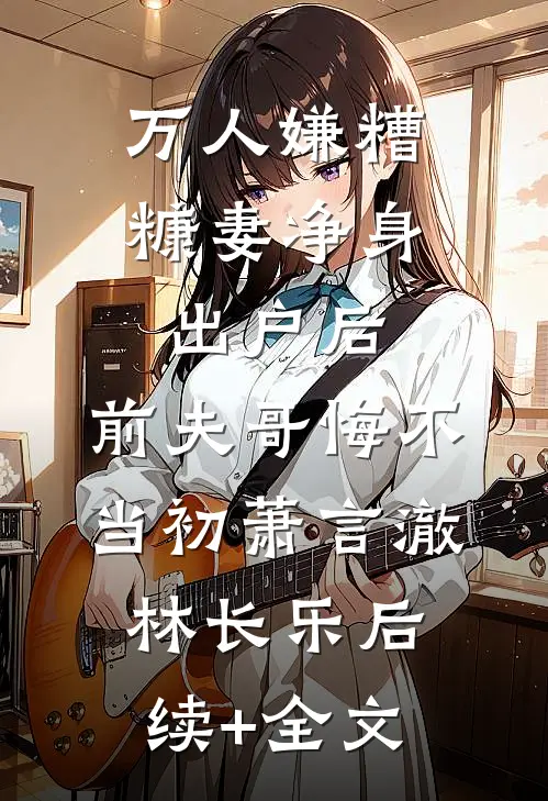 万人嫌糟糠妻净身出户后，前夫哥悔不当初萧言澈林长乐后续+全文