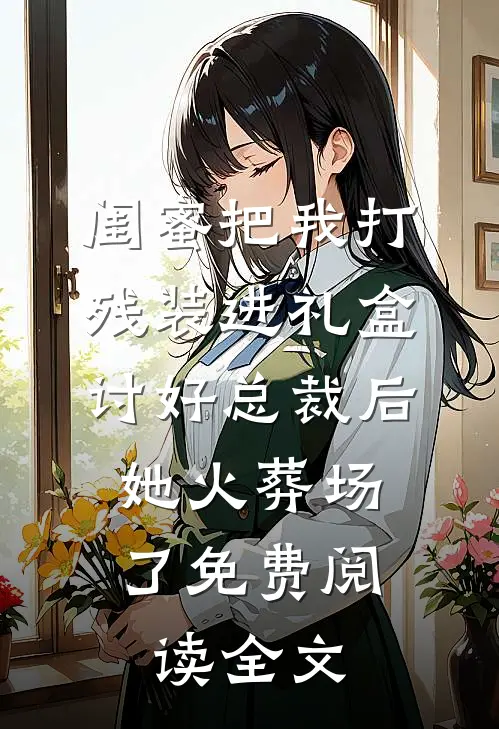 闺蜜把我打残装进礼盒讨好总裁后，她火葬场了免费阅读全文