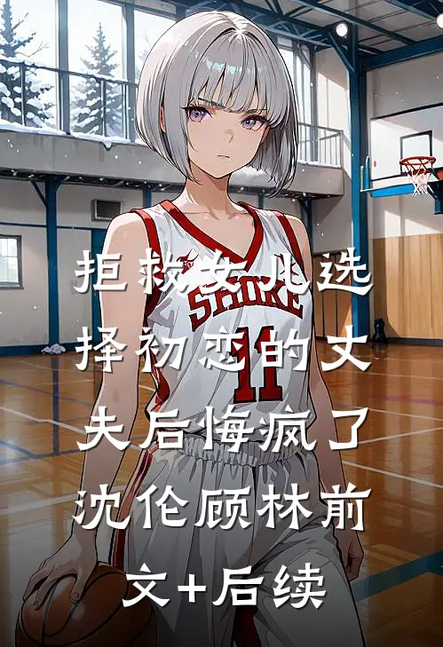 拒救女儿选择初恋的丈夫后悔疯了沈伦顾林前文+后续