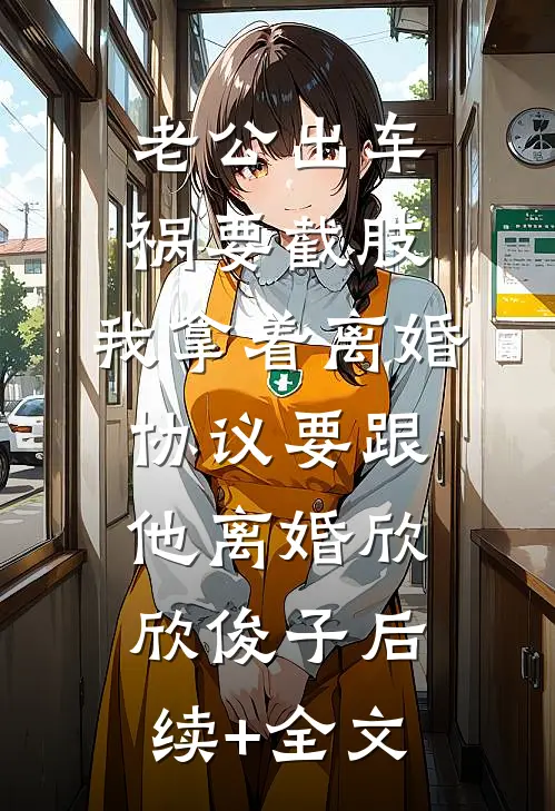 老公出车祸要截肢，我拿着离婚协议要跟他离婚欣欣俊子后续+全文
