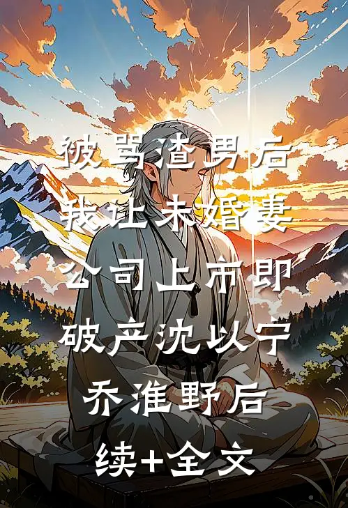 被骂渣男后，我让未婚妻公司上市即破产沈以宁乔淮野后续+全文