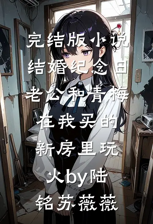 完结版小说结婚纪念日，老公和青梅在我买的新房里玩火by陆铭苏薇薇