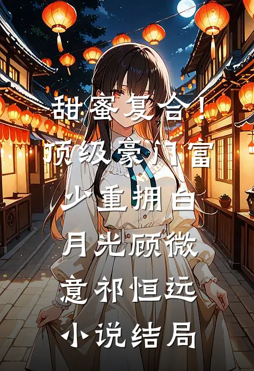 甜蜜复合！顶级豪门富少重拥白月光顾微意祁恒远小说结局