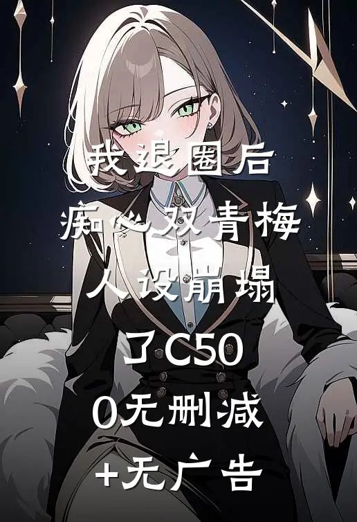 我退圈后，痴心双青梅人设崩塌了C500无删减+无广告