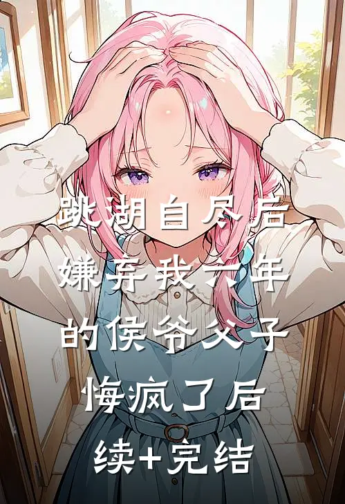 跳湖自尽后，嫌弃我六年的侯爷父子悔疯了后续+完结