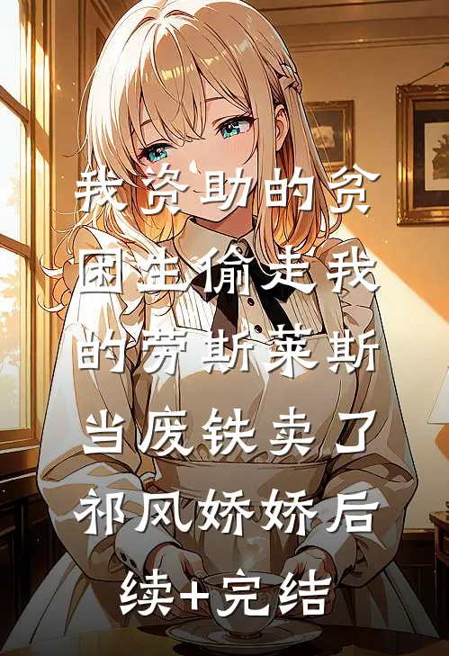 我资助的贫困生偷走我的劳斯莱斯，当废铁卖了祁风娇娇后续+完结
