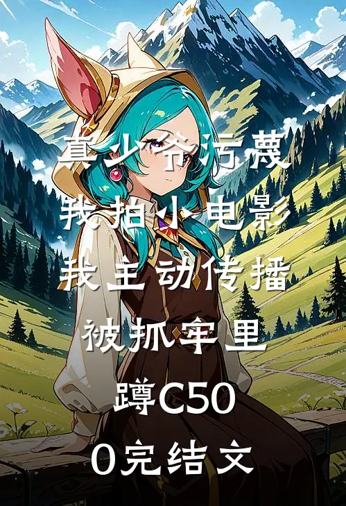 真少爷污蔑我拍小电影，我主动传播被抓牢里蹲C500完结文
