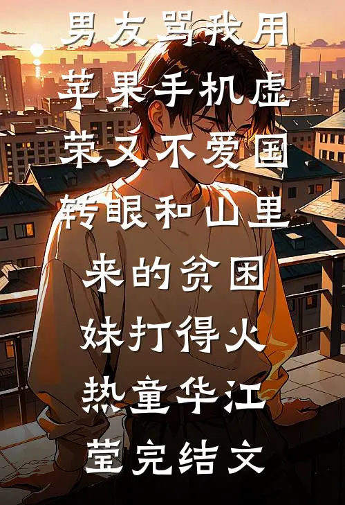 男友骂我用苹果手机虚荣又不爱国，转眼和山里来的贫困妹打得火热童华江莹完结文