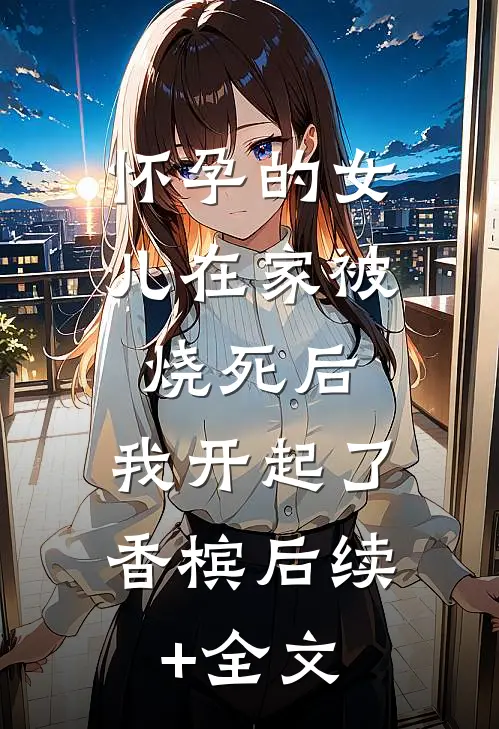 怀孕的女儿在家被烧死后，我开起了香槟后续+全文