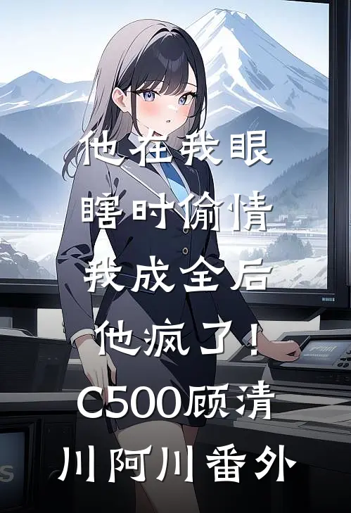 他在我眼瞎时偷情，我成全后他疯了！C500顾清川阿川番外