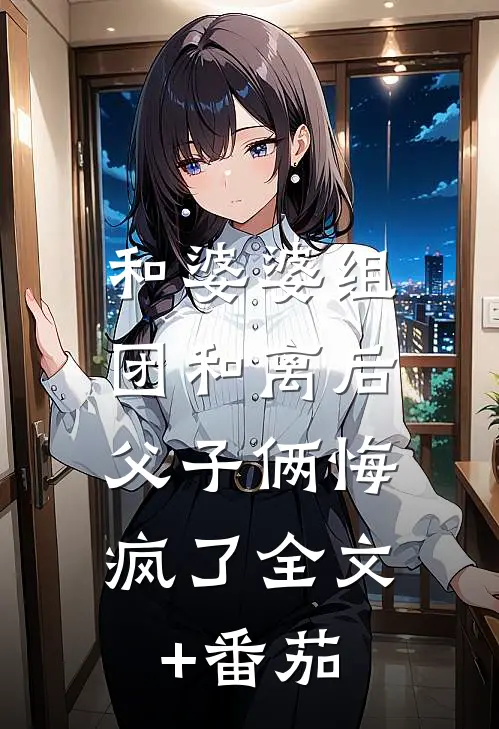 和婆婆组团和离后，父子俩悔疯了全文+番茄