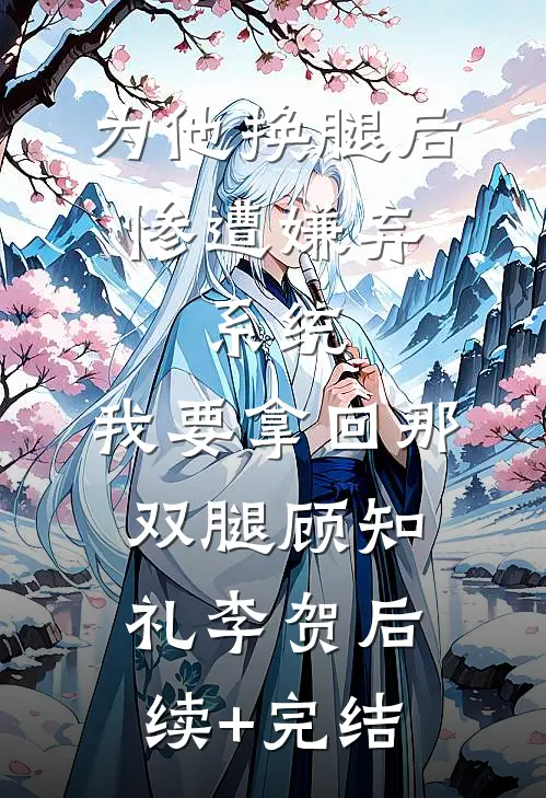 为他换腿后惨遭嫌弃，系统，我要拿回那双腿顾知礼李贺后续+完结