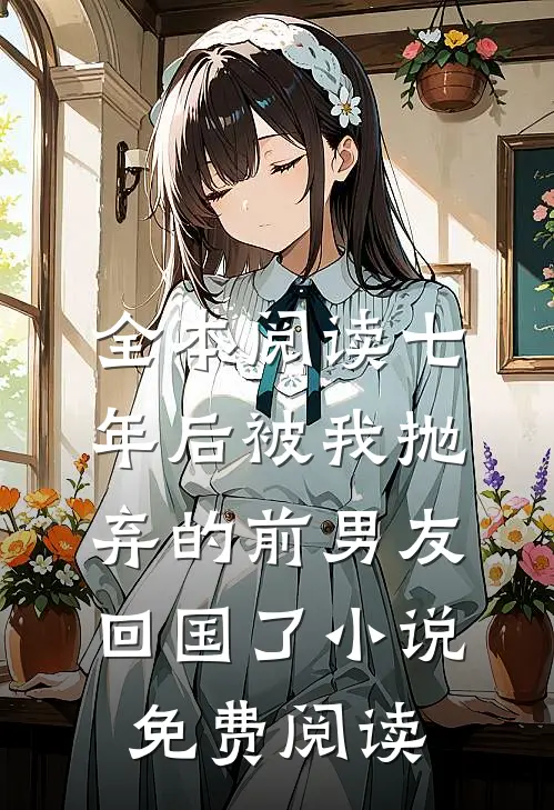 全本阅读七年后被我抛弃的前男友回国了小说免费阅读