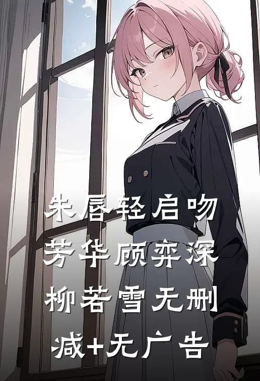 朱唇轻启吻芳华顾弈深柳若雪无删减+无广告