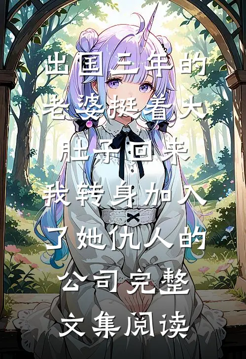 出国三年的老婆挺着大肚子回来，我转身加入了她仇人的公司完整文集阅读