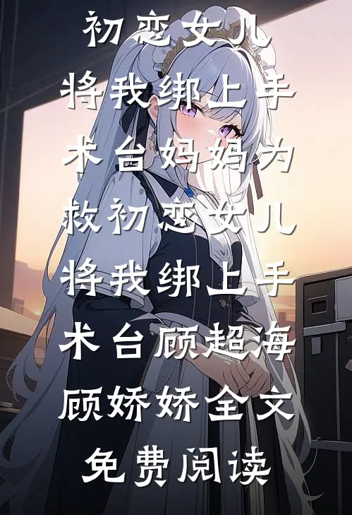 全本小说妈妈为救初恋女儿，将我绑上手术台妈妈为救初恋女儿，将我绑上手术台顾超海顾娇娇全文免费阅读