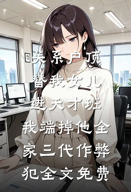 关系户顶替我女儿进天才班，我端掉他全家三代作弊犯全文免费