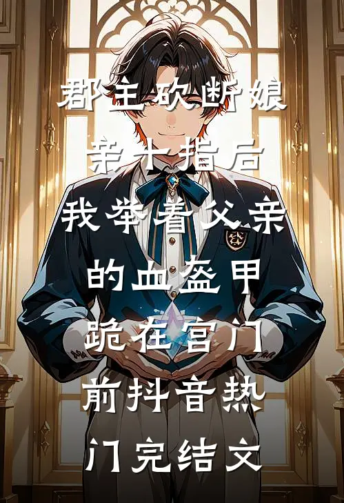 郡主砍断娘亲十指后，我举着父亲的血盔甲跪在宫门前抖音热门完结文