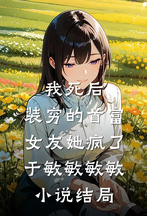 我死后，装穷的首富女友她疯了于敏敏敏敏小说结局