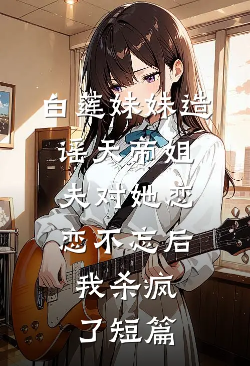 白莲妹妹造谣天帝姐夫对她恋恋不忘后，我杀疯了短篇