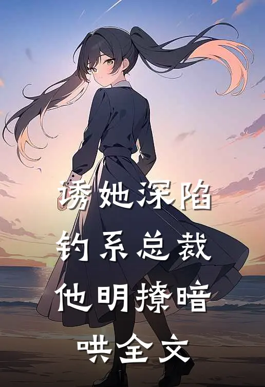 诱她深陷，钓系总裁他明撩暗哄全文