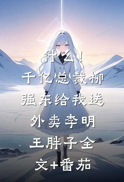 什么！千亿总裁柳强东给我送外卖李明王胖子全文+番茄