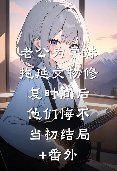 老公为学妹拖延文物修复时间后，他们悔不当初结局+番外