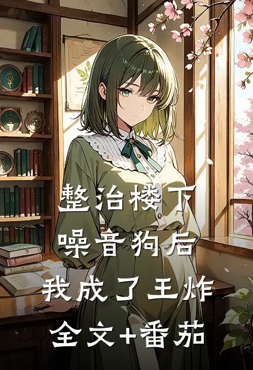整治楼下噪音狗后，我成了王炸全文+番茄