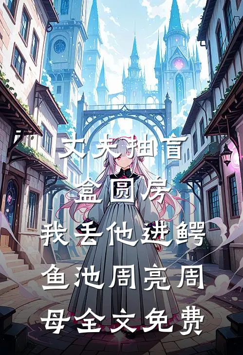 丈夫抽盲盒圆房，我丢他进鳄鱼池周亮周母全文免费