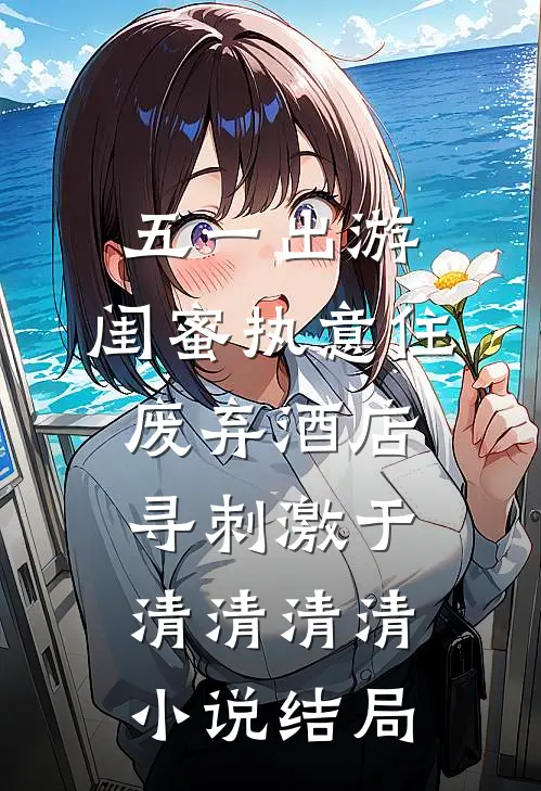 五一出游，闺蜜执意住废弃酒店寻刺激于清清清清小说结局