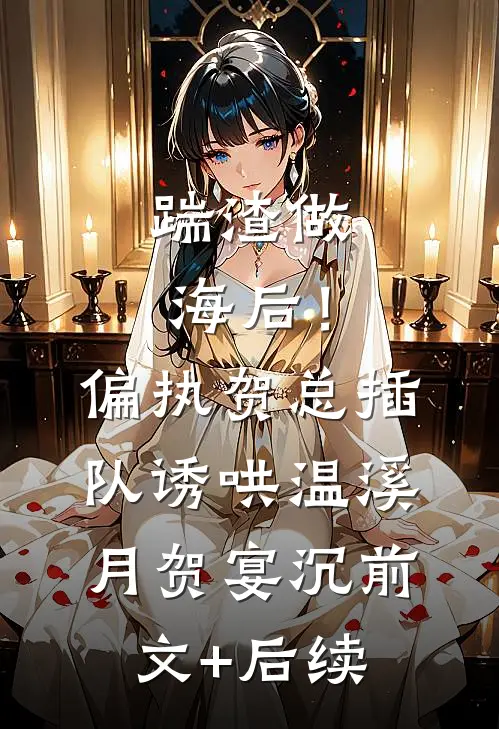 踹渣做海后！偏执贺总插队诱哄温溪月贺宴沉前文+后续