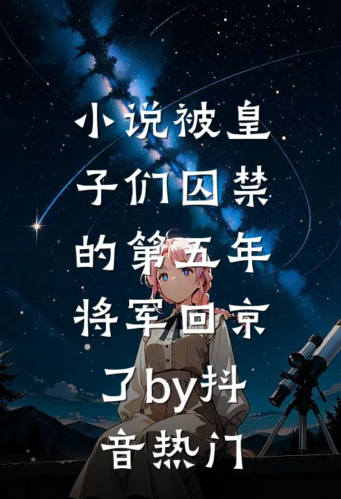 小说被皇子们囚禁的第五年，将军回京了by抖音热门