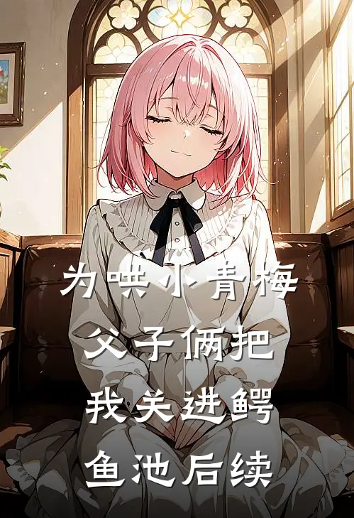 为哄小青梅，父子俩把我关进鳄鱼池后续