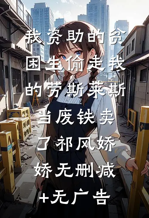 我资助的贫困生偷走我的劳斯莱斯，当废铁卖了祁风娇娇无删减+无广告