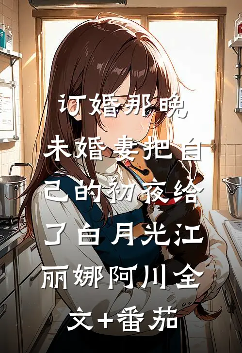 订婚那晚，未婚妻把自己的初夜给了白月光江丽娜阿川全文+番茄