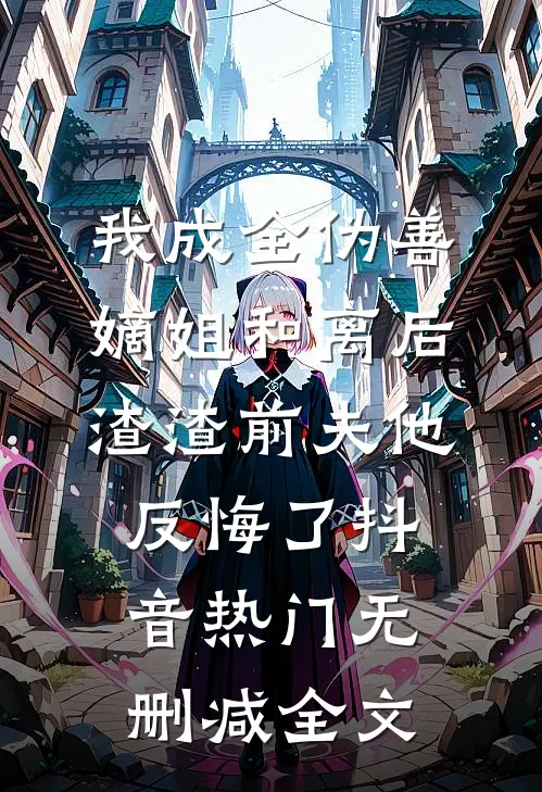 我成全伪善嫡姐和离后，渣渣前夫他反悔了抖音热门无删减全文