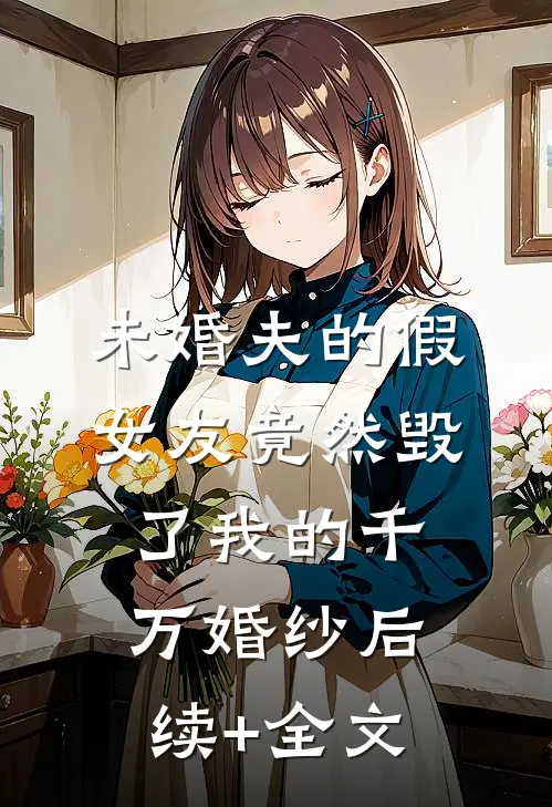 未婚夫的假女友竟然毁了我的千万婚纱后续+全文