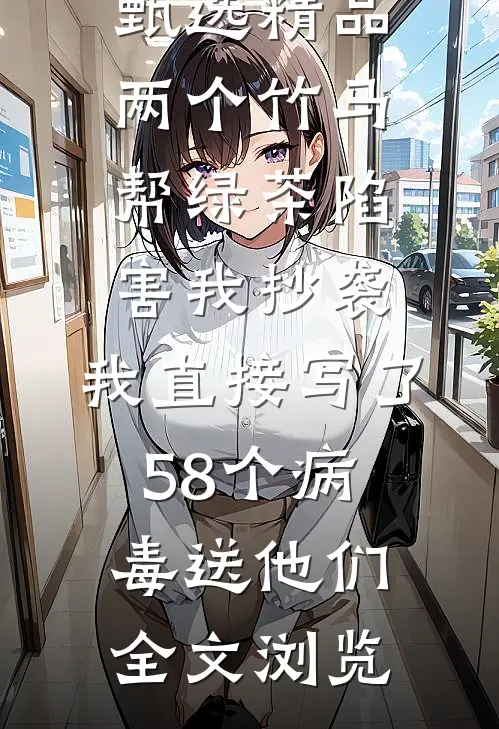 甄选精品两个竹马帮绿茶陷害我抄袭，我直接写了58个病毒送他们全文浏览