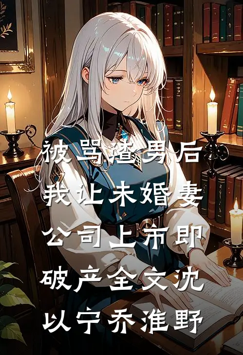 被骂渣男后，我让未婚妻公司上市即破产全文沈以宁乔淮野