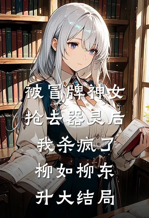 被冒牌神女抢去器灵后，我杀疯了柳如柳东升大结局