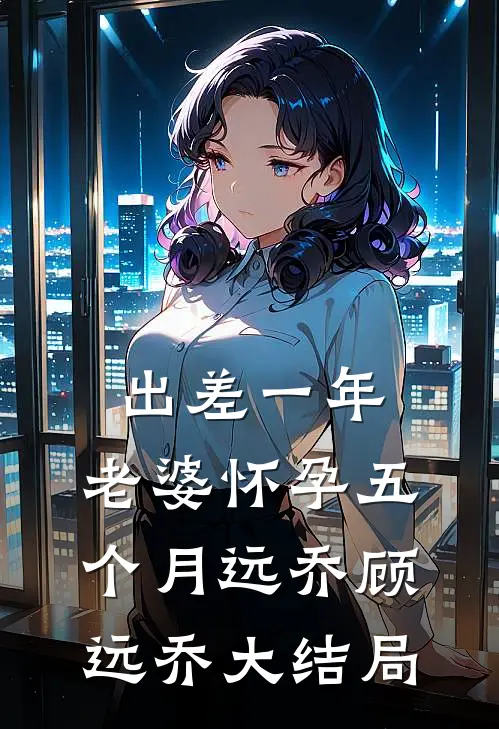 出差一年，老婆怀孕五个月远乔顾远乔大结局
