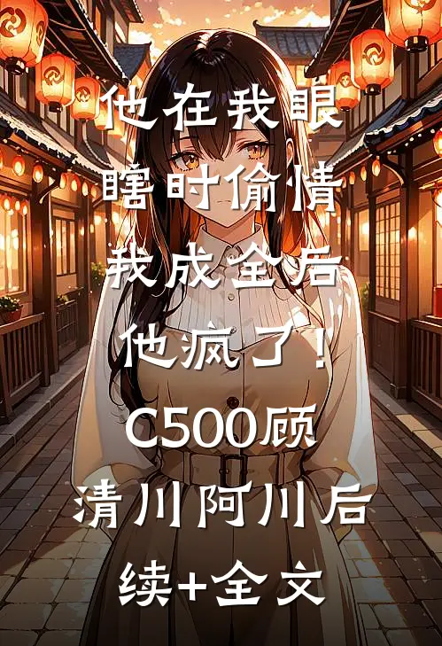 他在我眼瞎时偷情，我成全后他疯了！C500顾清川阿川后续+全文