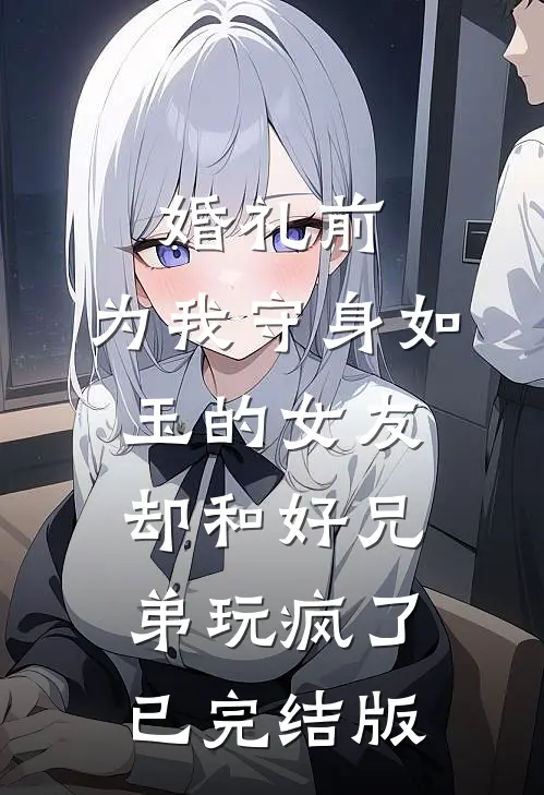 婚礼前，为我守身如玉的女友却和好兄弟玩疯了已完结版