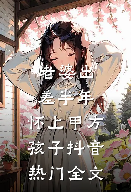 老婆出差半年，怀上甲方孩子抖音热门全文
