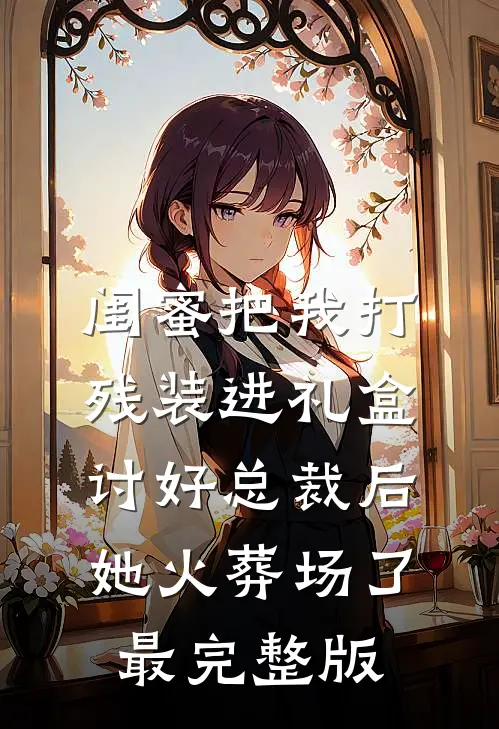 闺蜜把我打残装进礼盒讨好总裁后，她火葬场了最完整版