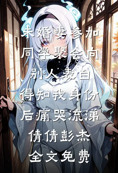未婚妻参加同学聚会向别人表白，得知我身份后痛哭流涕倩倩彭杰全文免费