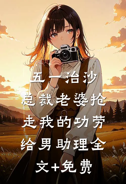 五一治沙，总裁老婆抢走我的功劳给男助理全文+免费